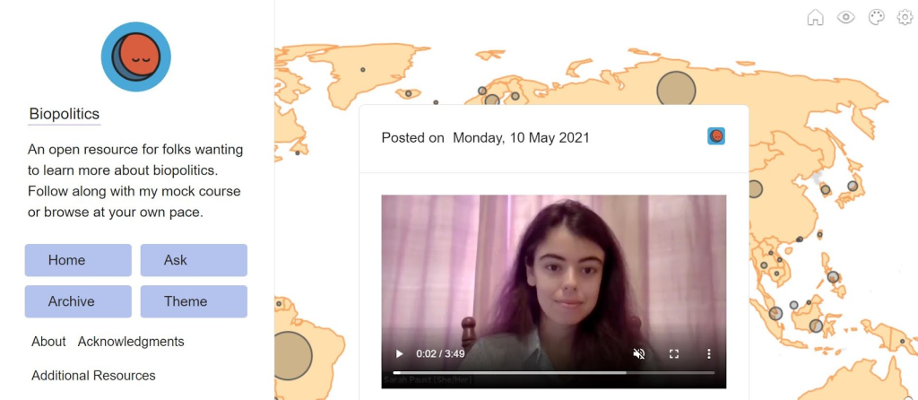 A screenshot of my course website’s home page on Tumblr.com. A sidebar on the left side of the screen reads, “An open resource for folks wanting to learn more about biopolitics. Follow along with my mock course or browse at your own pace.” Below are links to my About page, an Acknowledgements page, and Additional Resources. To the right is a still frame from one of my video lectures. A map of the world with gray circles of various sizes, indicating the size of regional COVID-19 outbreaks, is the background image.